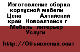 Изготовление-сборка корпусной мебели › Цена ­ 500 - Алтайский край, Новоалтайск г. Мебель, интерьер » Услуги   